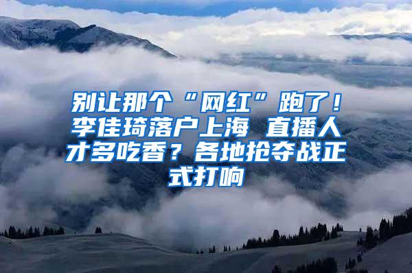 别让那个“网红”跑了！李佳琦落户上海 直播人才多吃香？各地抢夺战正式打响