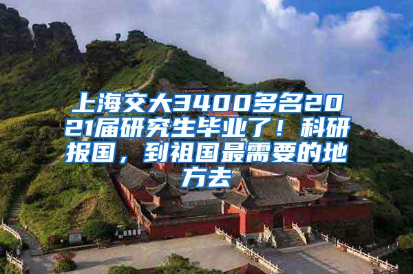 上海交大3400多名2021届研究生毕业了！科研报国，到祖国最需要的地方去