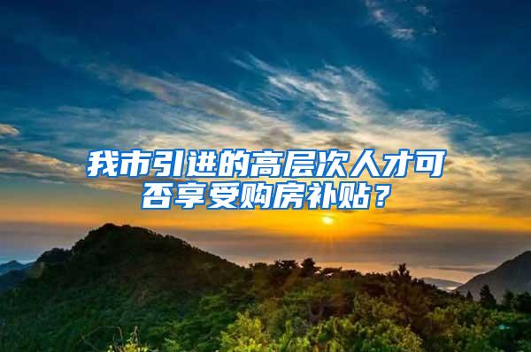 我市引进的高层次人才可否享受购房补贴？