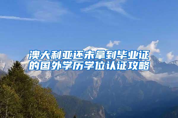 澳大利亚还未拿到毕业证的国外学历学位认证攻略