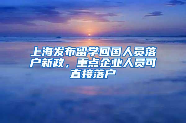 上海发布留学回国人员落户新政，重点企业人员可直接落户