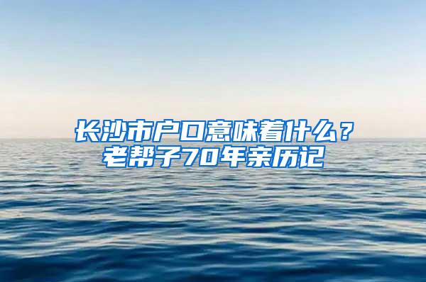 长沙市户口意味着什么？老帮子70年亲历记