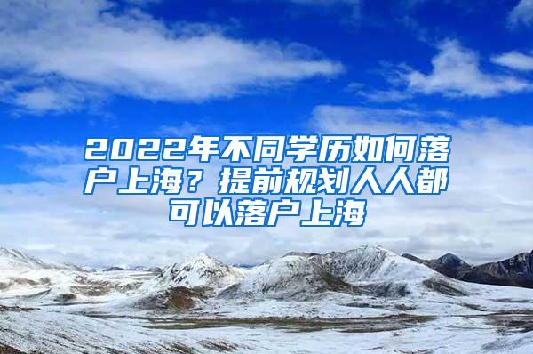 2022年不同学历如何落户上海？提前规划人人都可以落户上海