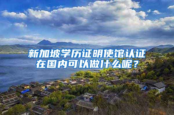 新加坡学历证明使馆认证在国内可以做什么呢？