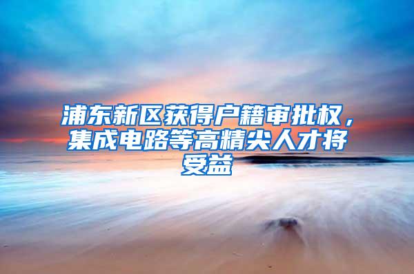 浦东新区获得户籍审批权，集成电路等高精尖人才将受益