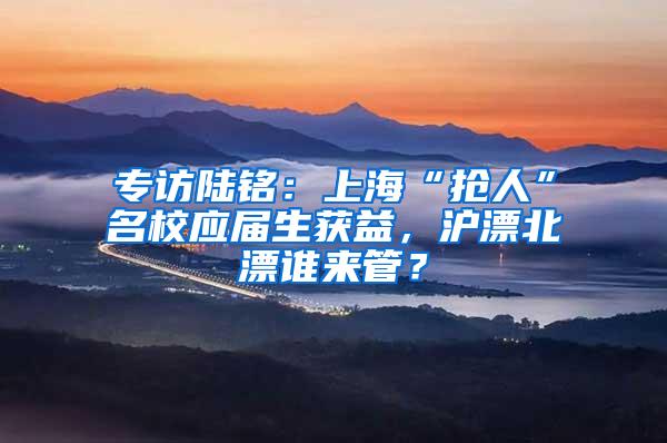 专访陆铭：上海“抢人”名校应届生获益，沪漂北漂谁来管？