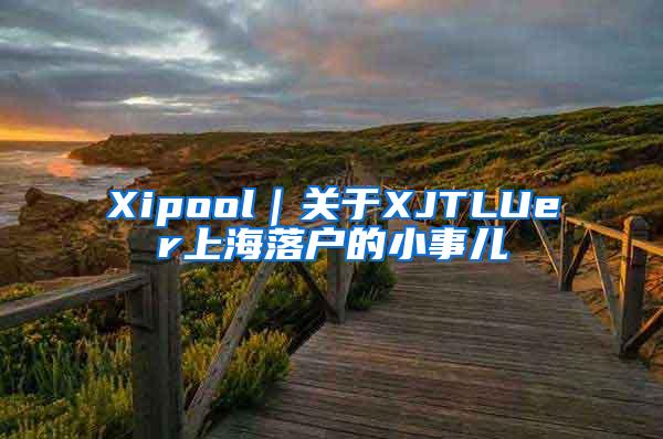 Xipool｜关于XJTLUer上海落户的小事儿