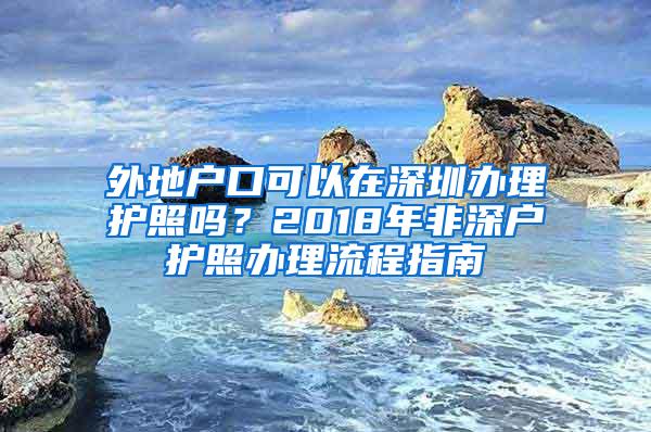 外地户口可以在深圳办理护照吗？2018年非深户护照办理流程指南