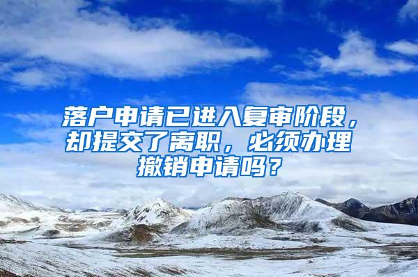 落户申请已进入复审阶段，却提交了离职，必须办理撤销申请吗？