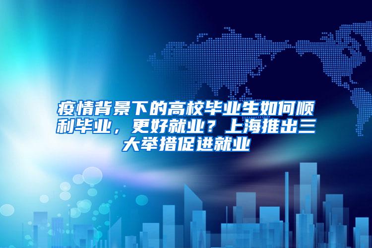 疫情背景下的高校毕业生如何顺利毕业，更好就业？上海推出三大举措促进就业