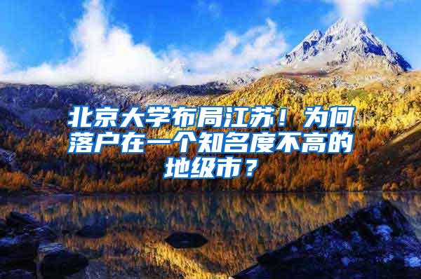 北京大学布局江苏！为何落户在一个知名度不高的地级市？