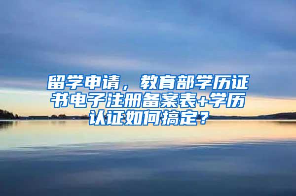 留学申请，教育部学历证书电子注册备案表+学历认证如何搞定？