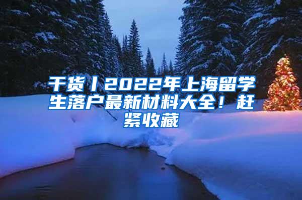 干货丨2022年上海留学生落户最新材料大全！赶紧收藏