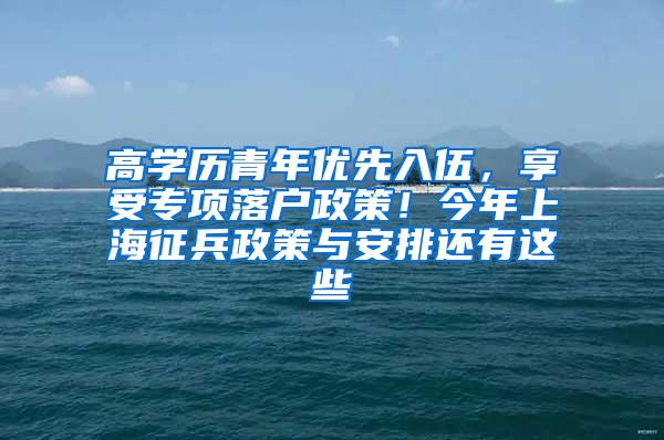 高学历青年优先入伍，享受专项落户政策！今年上海征兵政策与安排还有这些