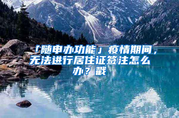 「随申办功能」疫情期间，无法进行居住证签注怎么办？戳→