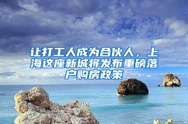 让打工人成为合伙人，上海这座新城将发布重磅落户购房政策