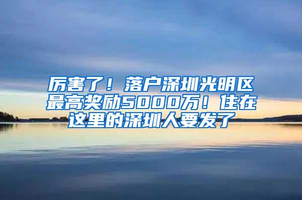 厉害了！落户深圳光明区最高奖励5000万！住在这里的深圳人要发了