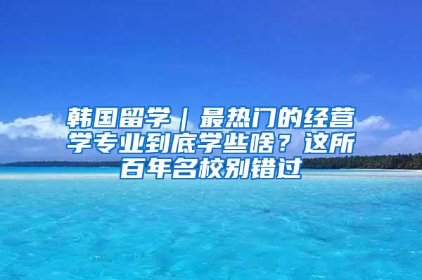 韩国留学｜最热门的经营学专业到底学些啥？这所百年名校别错过