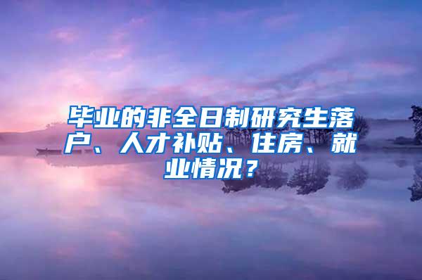 毕业的非全日制研究生落户、人才补贴、住房、就业情况？