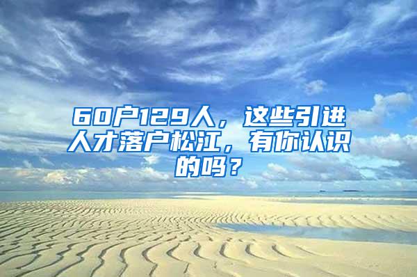 60户129人，这些引进人才落户松江，有你认识的吗？