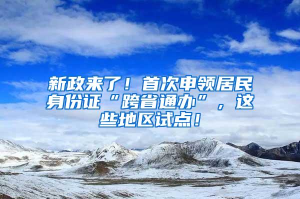 新政来了！首次申领居民身份证“跨省通办”，这些地区试点！