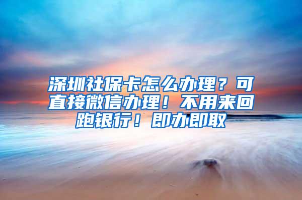 深圳社保卡怎么办理？可直接微信办理！不用来回跑银行！即办即取