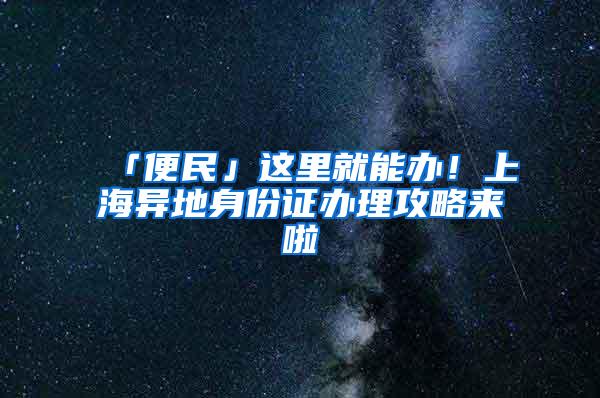 「便民」这里就能办！上海异地身份证办理攻略来啦