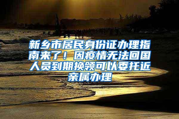 新乡市居民身份证办理指南来了！因疫情无法回国人员到期换领可以委托近亲属办理