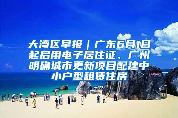 大湾区早报｜广东6月1日起启用电子居住证、广州明确城市更新项目配建中小户型租赁住房