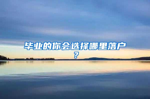 毕业的你会选择哪里落户？