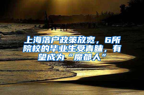 上海落户政策放宽，6所院校的毕业生受青睐，有望成为“魔都人”