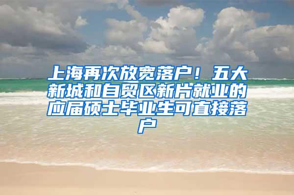 上海再次放宽落户！五大新城和自贸区新片就业的应届硕士毕业生可直接落户