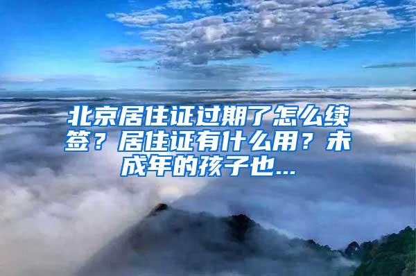 北京居住证过期了怎么续签？居住证有什么用？未成年的孩子也...