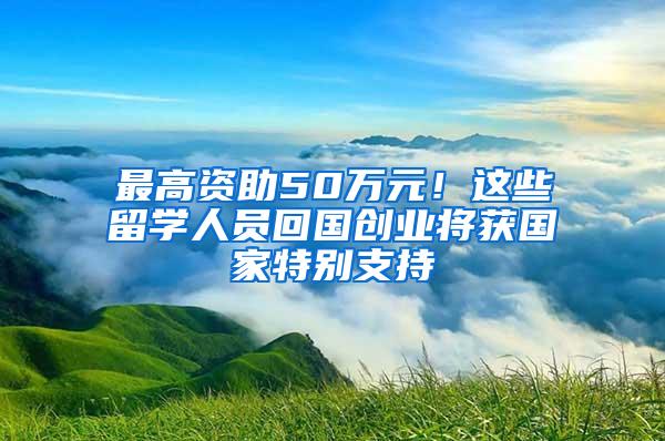 最高资助50万元！这些留学人员回国创业将获国家特别支持