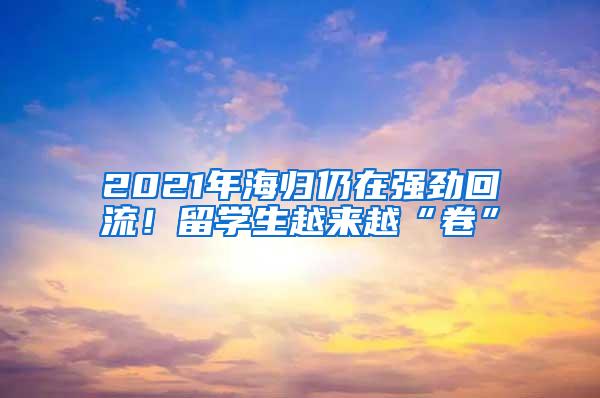 2021年海归仍在强劲回流！留学生越来越“卷”