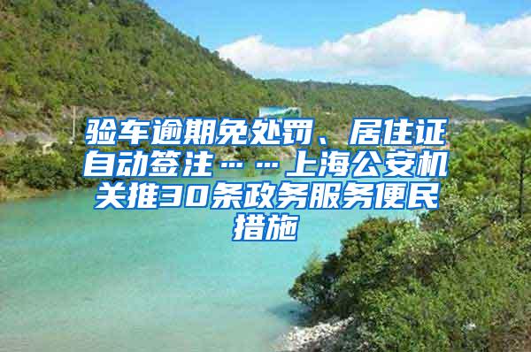 验车逾期免处罚、居住证自动签注……上海公安机关推30条政务服务便民措施