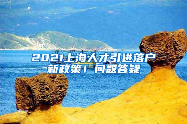 2021上海人才引进落户新政策！问题答疑