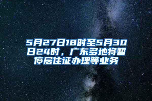 5月27日18时至5月30日24时，广东多地将暂停居住证办理等业务