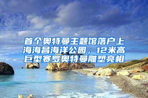 首个奥特曼主题馆落户上海海昌海洋公园，12米高巨型赛罗奥特曼雕塑亮相