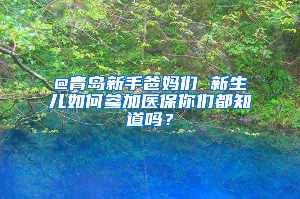 @青岛新手爸妈们 新生儿如何参加医保你们都知道吗？