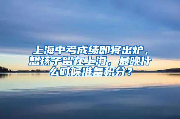 上海中考成绩即将出炉，想孩子留在上海，最晚什么时候准备积分？