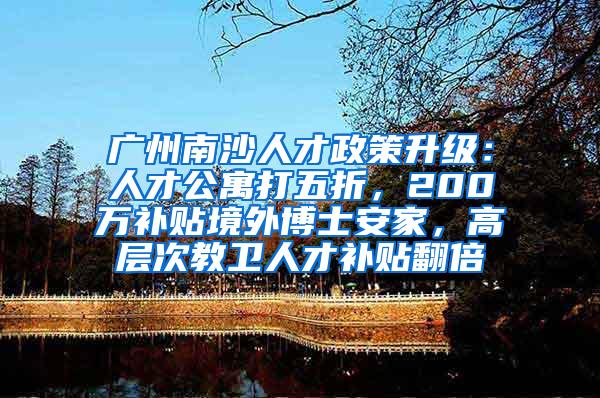 广州南沙人才政策升级：人才公寓打五折，200万补贴境外博士安家，高层次教卫人才补贴翻倍