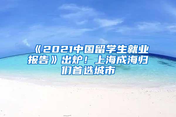 《2021中国留学生就业报告》出炉！上海成海归们首选城市