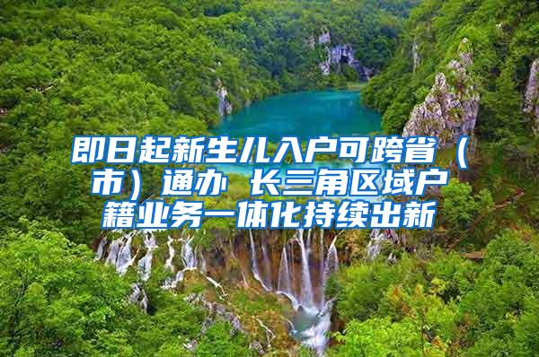 即日起新生儿入户可跨省（市）通办 长三角区域户籍业务一体化持续出新