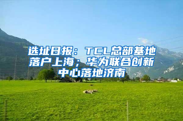 选址日报：TCL总部基地落户上海；华为联合创新中心落地济南