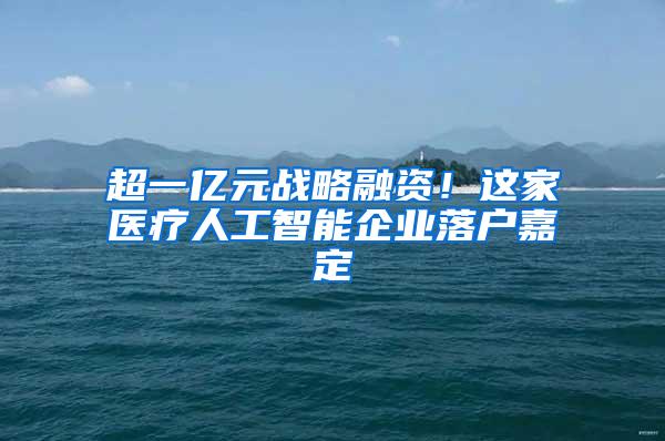 超一亿元战略融资！这家医疗人工智能企业落户嘉定