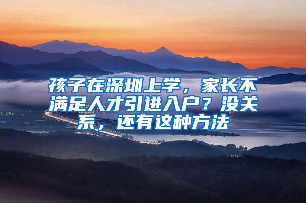 孩子在深圳上学，家长不满足人才引进入户？没关系，还有这种方法