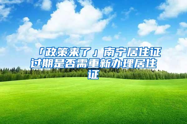 「政策来了」南宁居住证过期是否需重新办理居住证