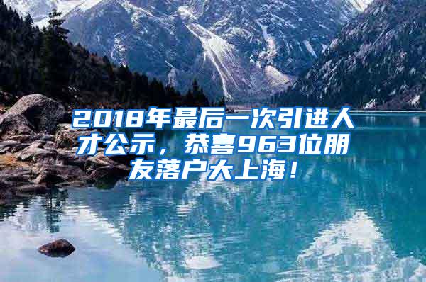 2018年最后一次引进人才公示，恭喜963位朋友落户大上海！