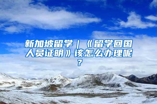 新加坡留学｜《留学回国人员证明》该怎么办理呢？